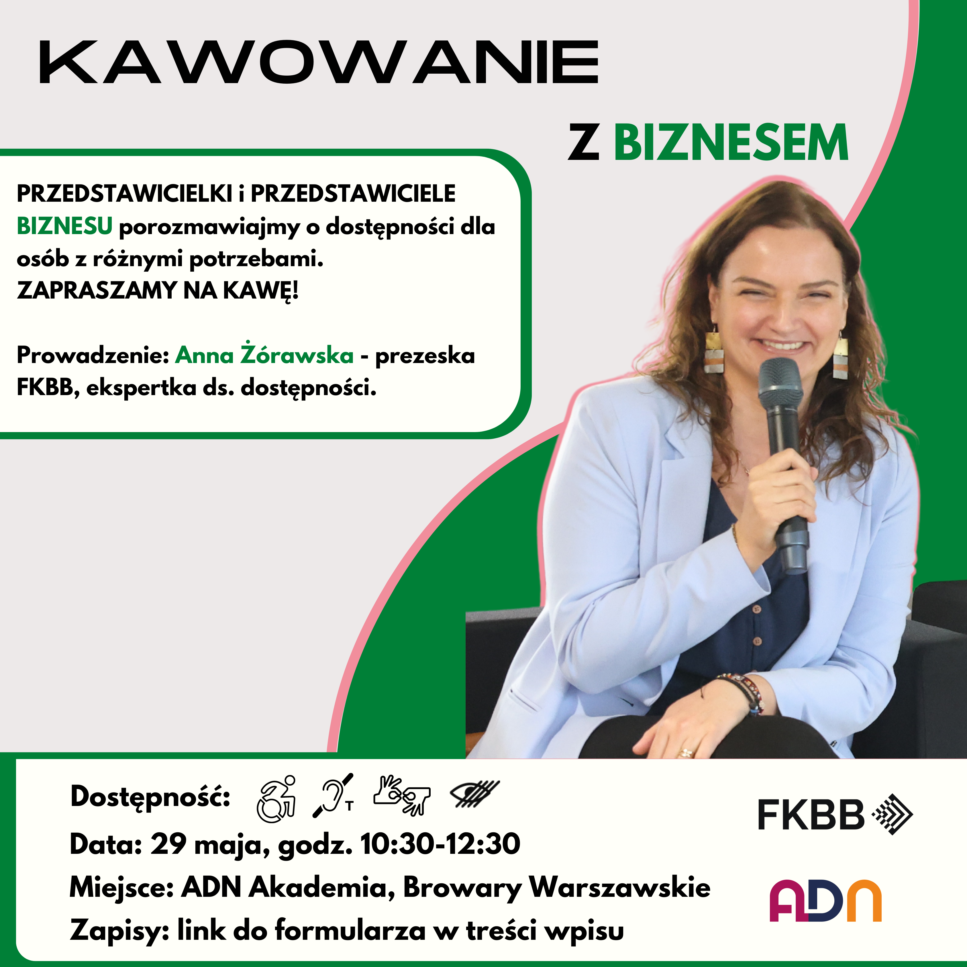 Grafika promująca. Szaro-zielone tło z różowymi obramówkami. Po prawej stronie uśmiechnięta Ania Żórawska w błękitnej marynarce. W ręku trzyma mikrofon. U góry napis: KawowAnie z Biznesem. Pod spodem w dymku napis:  PRZEDSTAWICIELKI i PRZEDSTAWICIELE BIZNESU porozmawiajmy o dostępności dla osób z różnymi potrzebami. ZAPRASZAMY NA KAWĘ! Prowadzenie: Anna Żórawska - prezeska FKBB, ekspertka ds. dostępności. Na dole dymek z piktogramami: dostępności dla osób poruszających się na wózku, pętli indukcyjnej, tłumaczenia PJM, asysty dla osób niewidomych. Napis: Data: 29 maja, godz. 10:30-12:30.Miejsce: ADN Akademia, Browary Warszawskie. Zapisy: link do formularza w treści wpisu. Obok logotypy Fundacji Kultury bez Barier i ADN Akademia.